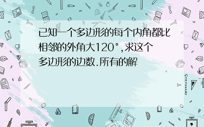 已知一个多边形的每个内角都比相邻的外角大120°,求这个多边形的边数.所有的解