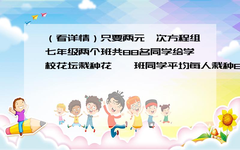 （看详情）只要两元一次方程组七年级两个班共88名同学给学校花坛栽种花,一班同学平均每人栽种8颗,二班同学平均每人栽种10棵,两个班共栽种788棵,求这两个班各有多少同学?