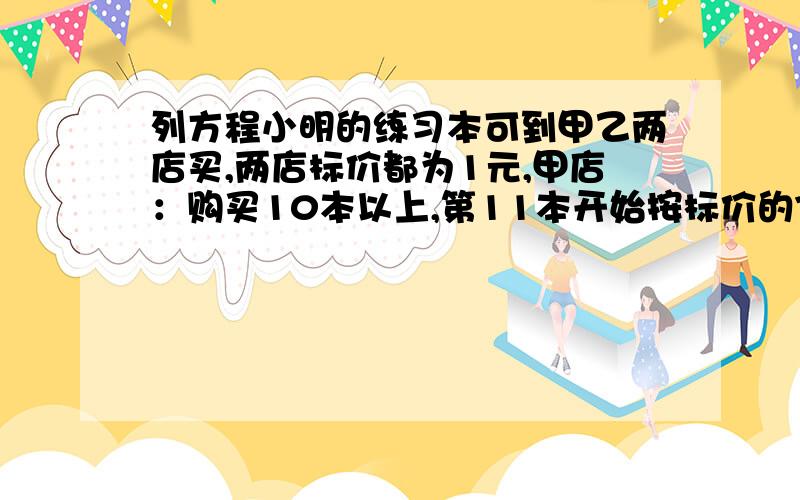 列方程小明的练习本可到甲乙两店买,两店标价都为1元,甲店：购买10本以上,第11本开始按标价的70%卖,乙：从第一本就按标价的85%卖1.小明要买20本,到哪店省钱?2.写出甲店收款Y与本数X（X>0)的