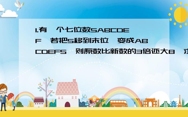 1.有一个七位数5ABCDEF,若把5移到末位,变成ABCDEF5,则原数比新数的3倍还大8,求原数 2.有一个四位数,它的个位数字是8,如果将8移到千位上,则这个数就增加了117,求 这个数