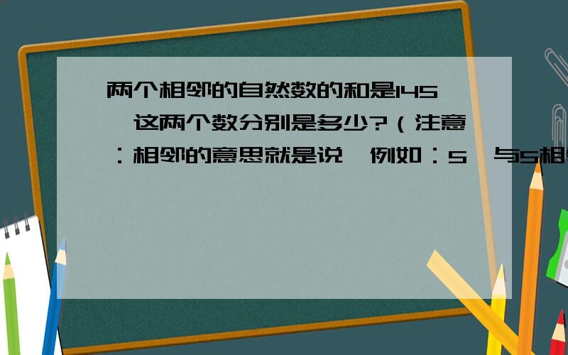 两个相邻的自然数的和是145,这两个数分别是多少?（注意：相邻的意思就是说,例如：5,与5相邻的数就是4和6.总而言之,就是和某数挨着的前一个数和后一个数）谢谢大家了,