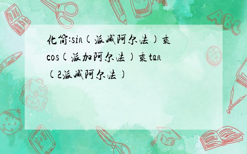 化简:sin(派减阿尔法)乘cos(派加阿尔法)乘tan(2派减阿尔法)