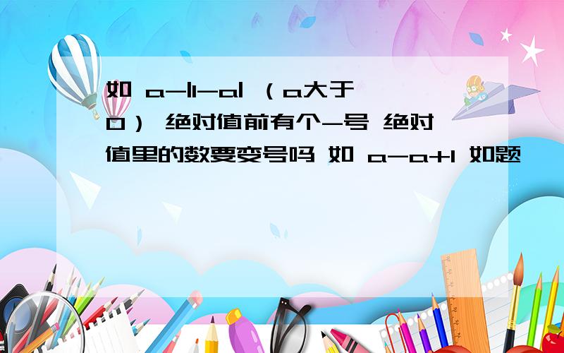 如 a-|1-a| （a大于0） 绝对值前有个-号 绝对值里的数要变号吗 如 a-a+1 如题