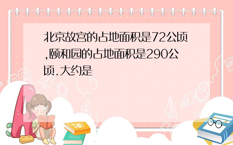 北京故宫的占地面积是72公顷,颐和园的占地面积是290公顷.大约是�