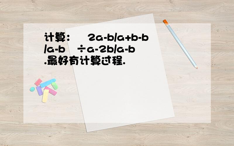 计算：﹙2a-b/a+b-b/a-b﹚÷a-2b/a-b.最好有计算过程.