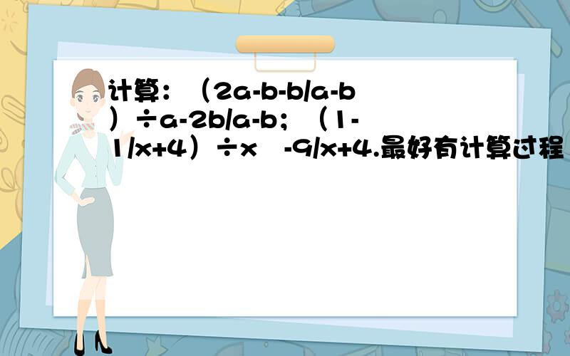 计算：（2a-b-b/a-b）÷a-2b/a-b；（1-1/x+4）÷x²-9/x+4.最好有计算过程