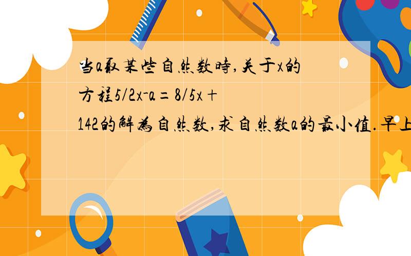 当a取某些自然数时,关于x的方程5/2x-a=8/5x+142的解为自然数,求自然数a的最小值.早上小明