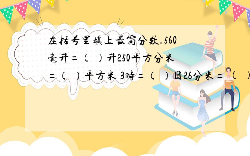 在括号里填上最简分数.560毫升=（ ）升250平方分米=（ ）平方米 3时=（ ）日26分米= ( )米5432克=（ ）千克一定要是最简分数啊~是分数呢···不是小数``