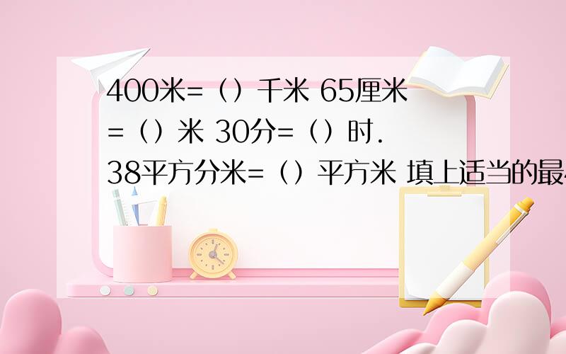 400米=（）千米 65厘米=（）米 30分=（）时. 38平方分米=（）平方米 填上适当的最400米=（）千米  65厘米=（）米30分=（）时.  38平方分米=（）平方米 填上适当的最简分数