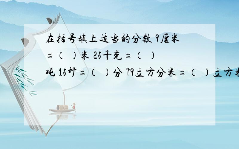 在括号填上适当的分数 9厘米=（ ）米 25千克=（ ）吨 15秒=（ ）分 79立方分米=（ ）立方米