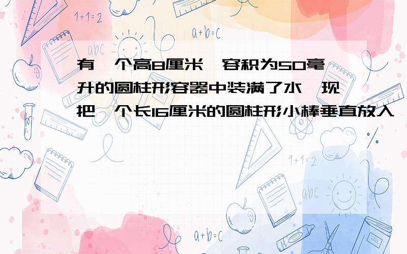 有一个高8厘米、容积为50毫升的圆柱形容器中装满了水,现把一个长16厘米的圆柱形小棒垂直放入,使小棒的底面和容器的底面重合,这时有一部分水从容器溢出.当把小棒从容器中去走后,容器中