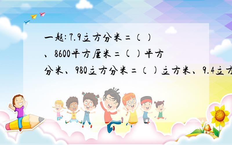一题: 7.9立方分米=（）、8600平方厘米=()平方分米、980立方分米=（)立方米、9.4立方米=()立方分米25立方分米50立方厘米（）立方分米=（）立方厘米                                                         2