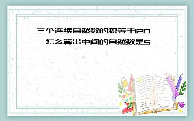 三个连续自然数的积等于120,怎么算出中间的自然数是5