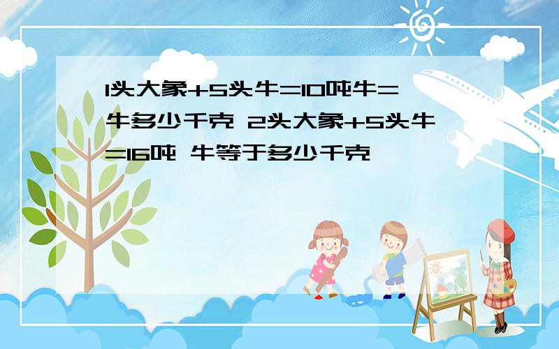 1头大象+5头牛=10吨牛=牛多少千克 2头大象+5头牛=16吨 牛等于多少千克