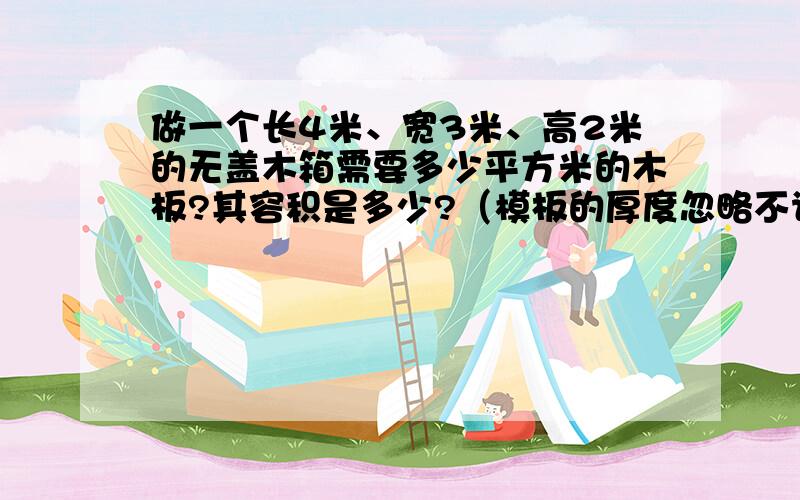 做一个长4米、宽3米、高2米的无盖木箱需要多少平方米的木板?其容积是多少?（模板的厚度忽略不计）