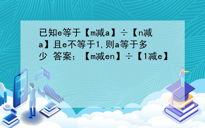 已知e等于【m减a】÷【n减a】且e不等于1,则a等于多少 答案；【m减en】÷【1减e】