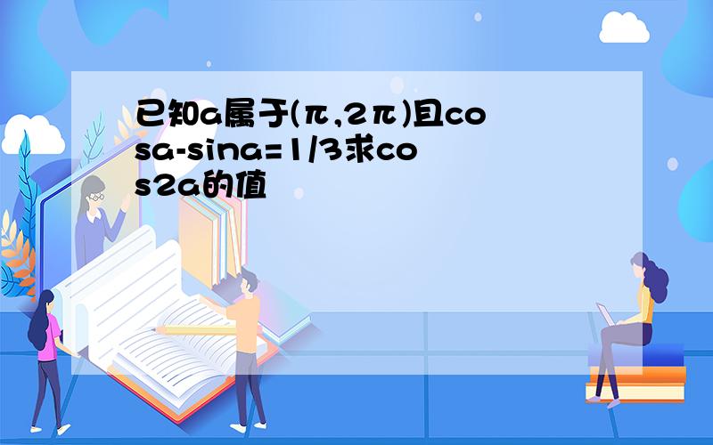 已知a属于(π,2π)且cosa-sina=1/3求cos2a的值