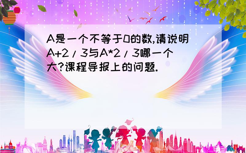 A是一个不等于0的数,请说明A+2/3与A*2/3哪一个大?课程导报上的问题.