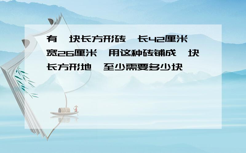 有一块长方形砖,长42厘米,宽26厘米,用这种砖铺成一块长方形地,至少需要多少块