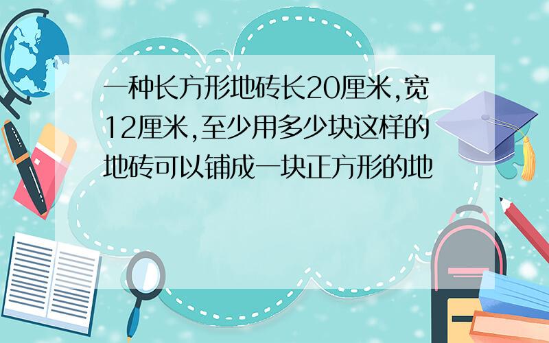 一种长方形地砖长20厘米,宽12厘米,至少用多少块这样的地砖可以铺成一块正方形的地