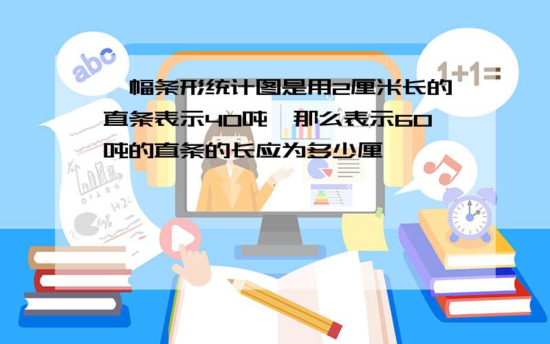 一幅条形统计图是用2厘米长的直条表示40吨,那么表示60吨的直条的长应为多少厘