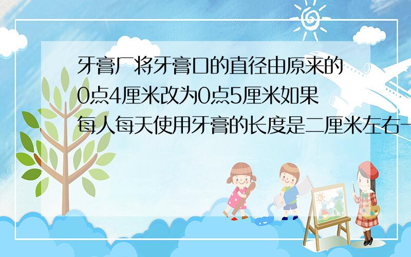 牙膏厂将牙膏口的直径由原来的0点4厘米改为0点5厘米如果每人每天使用牙膏的长度是二厘米左右一年里每个人大约要比原来多用去复多少立方厘米的牙膏