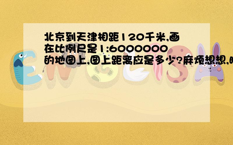 北京到天津相距120千米,画在比例尺是1:6000000的地图上,图上距离应是多少?麻烦想想,晚上8：30之前要!