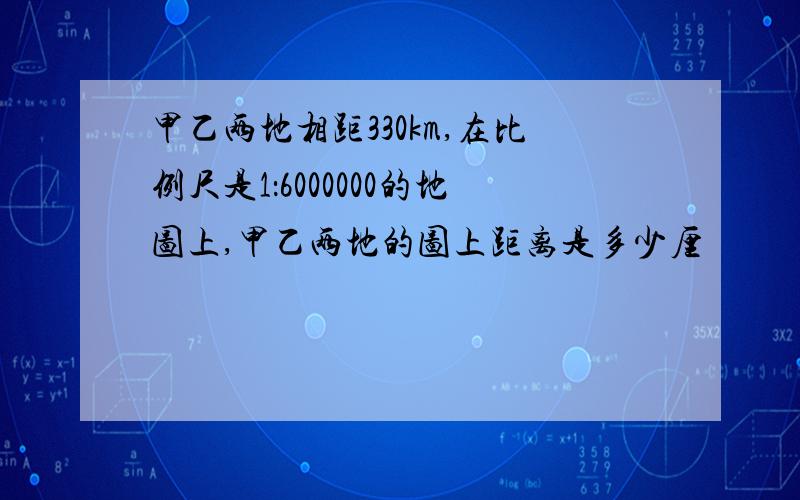 甲乙两地相距330km,在比例尺是1：6000000的地图上,甲乙两地的图上距离是多少厘