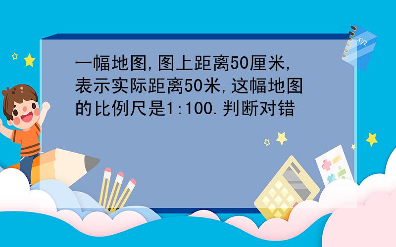 一幅地图,图上距离50厘米,表示实际距离50米,这幅地图的比例尺是1:100.判断对错