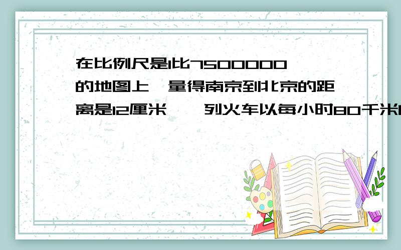 在比例尺是1比7500000的地图上,量得南京到北京的距离是12厘米,一列火车以每小时80千米的速度.在比例尺是1比7500000的地图上,量得南京到北京的距离是12厘米,一列火车以每小时80千米的速度从