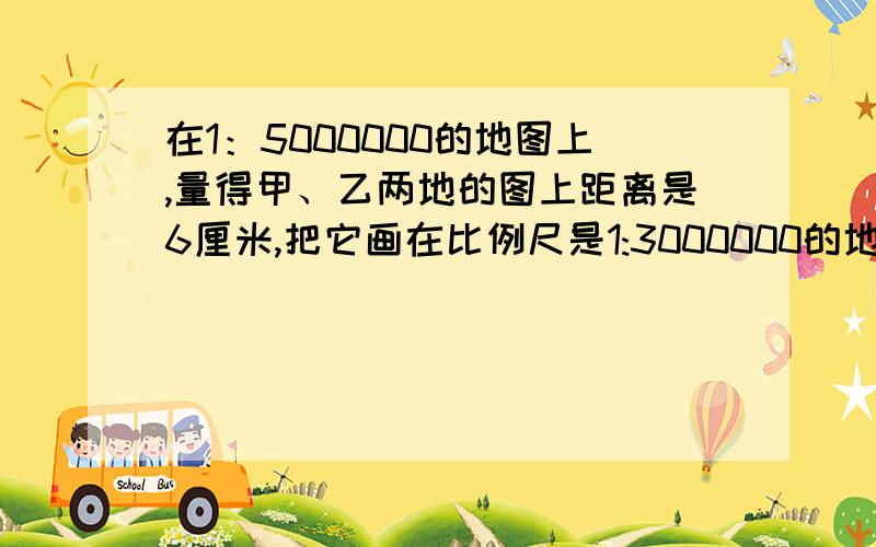 在1：5000000的地图上,量得甲、乙两地的图上距离是6厘米,把它画在比例尺是1:3000000的地图上,应画（）厘米?要算式!