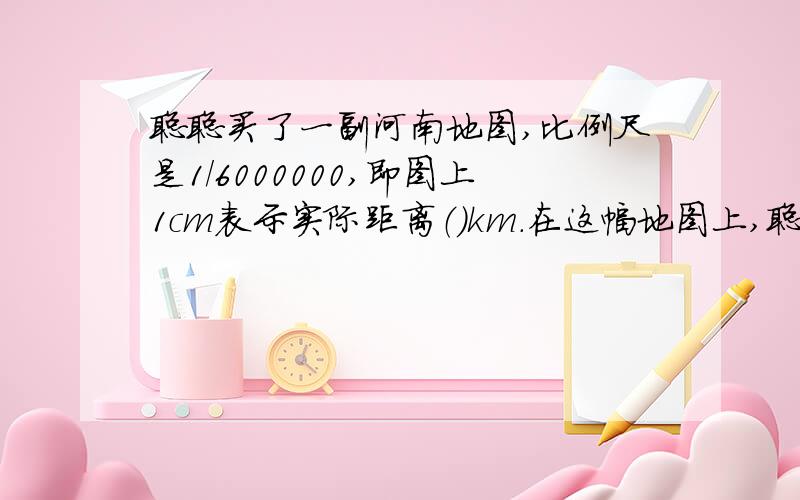 聪聪买了一副河南地图,比例尺是1/6000000,即图上1cm表示实际距离（）km.在这幅地图上,聪聪量的郑州到南阳的距离是4．5cm,郑州到南阳的实际距离是（）km