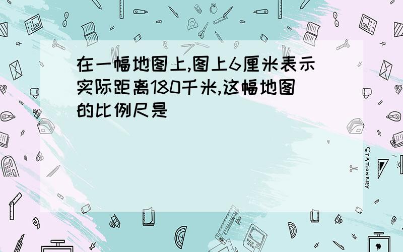 在一幅地图上,图上6厘米表示实际距离180千米,这幅地图的比例尺是（ ）