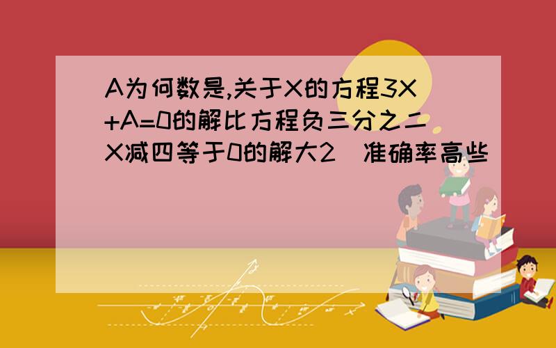 A为何数是,关于X的方程3X+A=0的解比方程负三分之二X减四等于0的解大2(准确率高些）