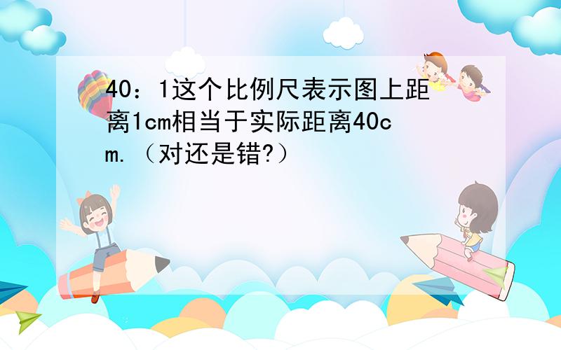 40：1这个比例尺表示图上距离1cm相当于实际距离40cm.（对还是错?）