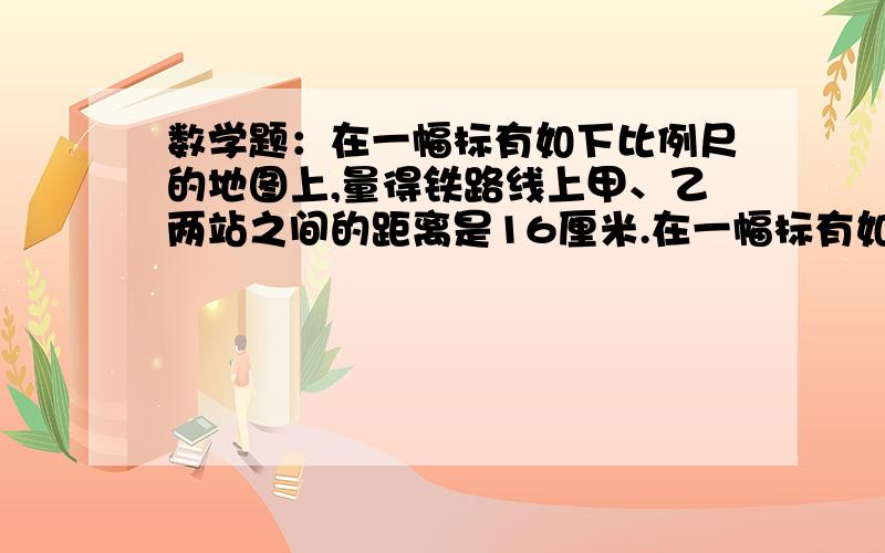 数学题：在一幅标有如下比例尺的地图上,量得铁路线上甲、乙两站之间的距离是16厘米.在一幅标有如下比例尺的地图上,量得铁路线上甲、乙两站之间的距离是16厘米.客车和货车同时从甲、