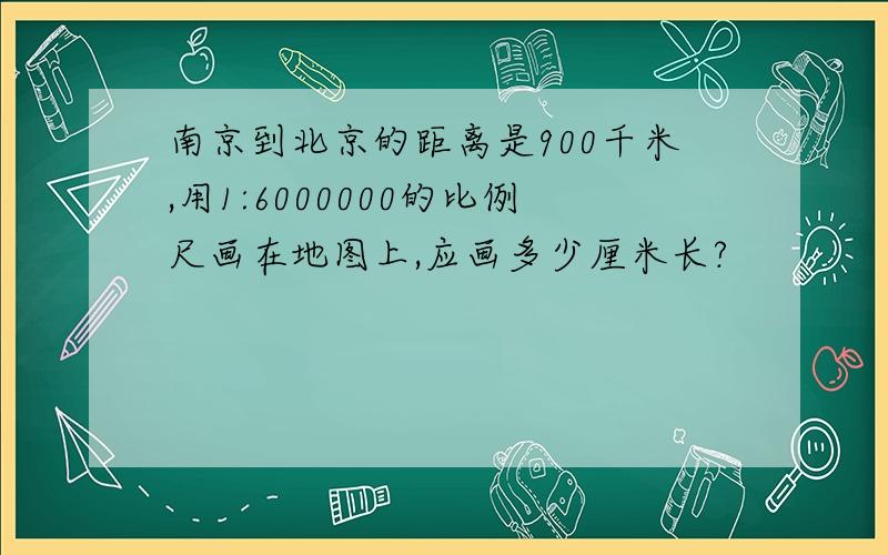 南京到北京的距离是900千米,用1:6000000的比例尺画在地图上,应画多少厘米长?