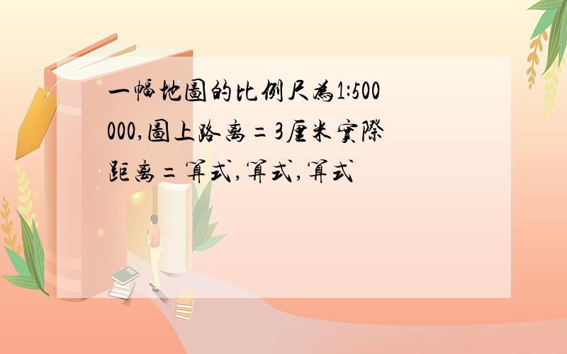 一幅地图的比例尺为1:500000,图上路离=3厘米实际距离=算式,算式,算式