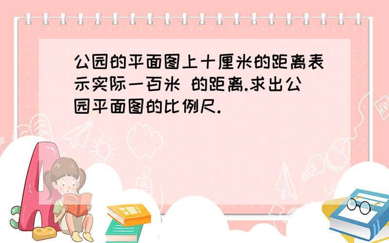 公园的平面图上十厘米的距离表示实际一百米 的距离.求出公园平面图的比例尺.