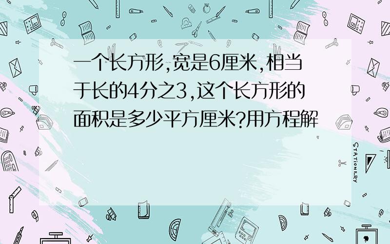 一个长方形,宽是6厘米,相当于长的4分之3,这个长方形的面积是多少平方厘米?用方程解