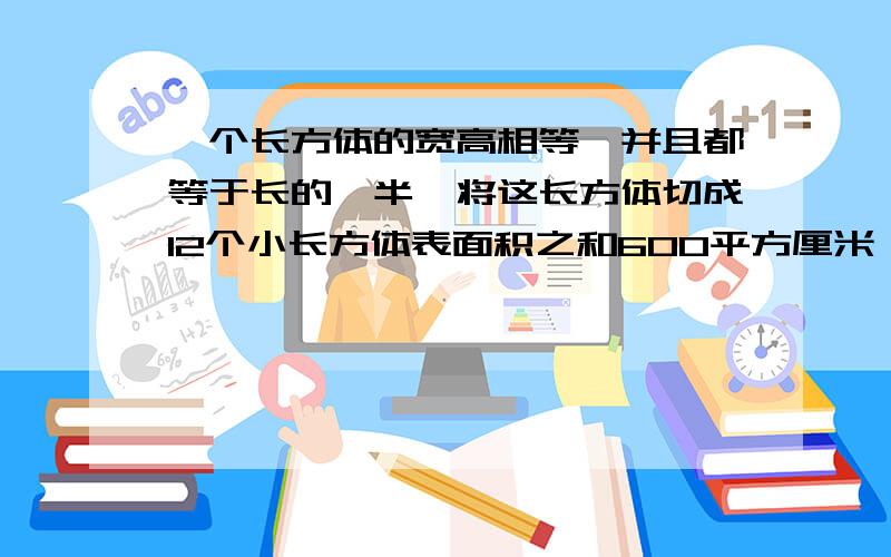 一个长方体的宽高相等,并且都等于长的一半,将这长方体切成12个小长方体表面积之和600平方厘米,求体积.