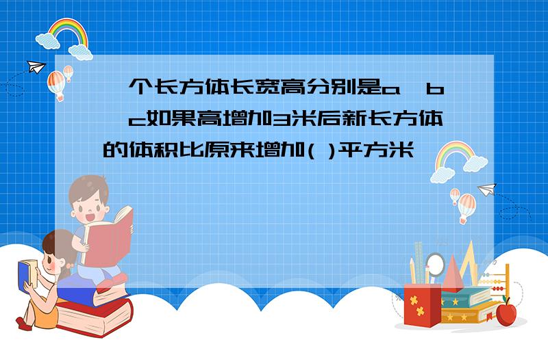 一个长方体长宽高分别是a,b,c如果高增加3米后新长方体的体积比原来增加( )平方米