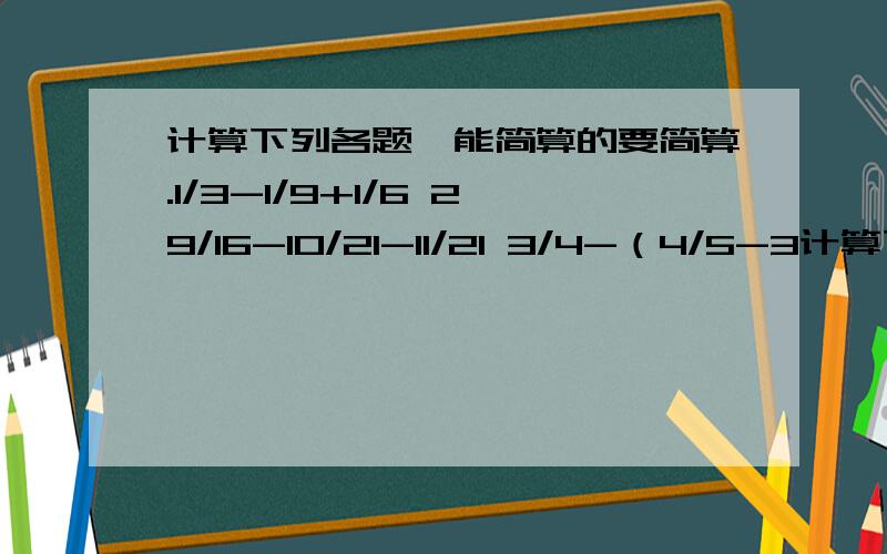 计算下列各题,能简算的要简算.1/3-1/9+1/6 29/16-10/21-11/21 3/4-（4/5-3计算下列各题,能简算的要简算.1/3-1/9+1/6 29/16-10/21-11/213/4-（4/5-3/4）