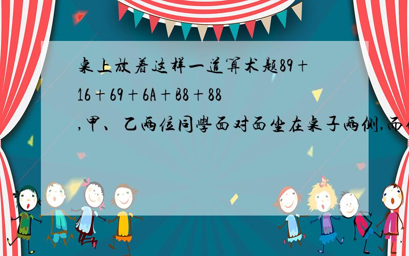 桌上放着这样一道算术题89+16+69+6A+B8+88,甲、乙两位同学面对面坐在桌子两侧,而他们计算这样一道题的结果恰好相同,则方格A中应填（）,方格B中应填（）