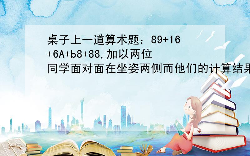 桌子上一道算术题：89+16+6A+b8+88,加以两位同学面对面在坐姿两侧而他们的计算结果相同,则A= B=