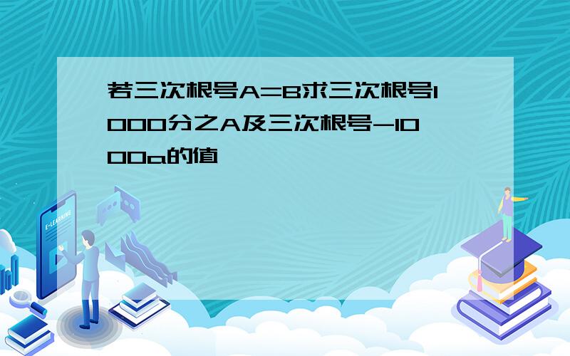 若三次根号A=B求三次根号1000分之A及三次根号-1000a的值