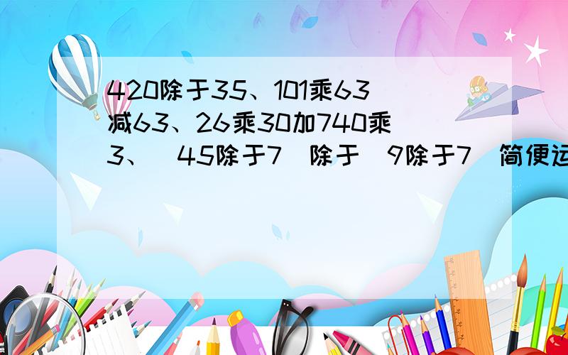 420除于35、101乘63减63、26乘30加740乘3、[45除于7]除于[9除于7]简便运算