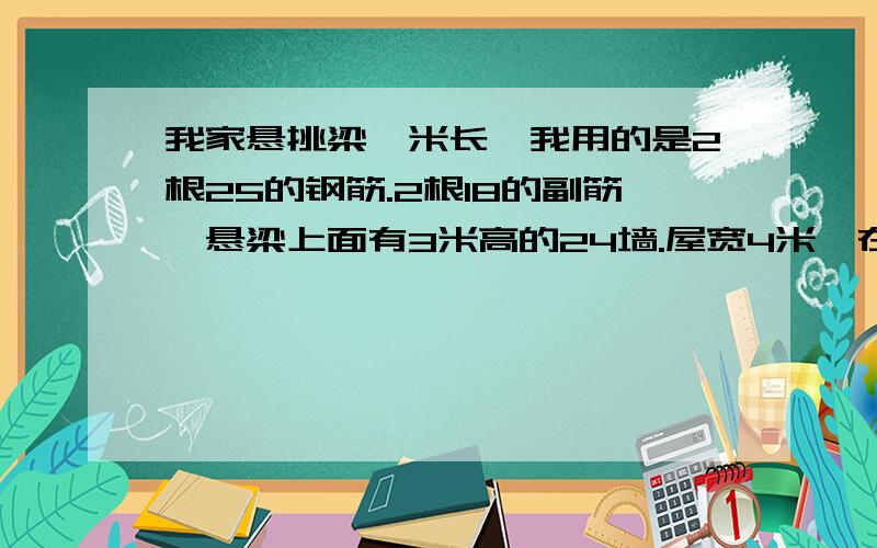 我家悬挑梁一米长,我用的是2根25的钢筋.2根18的副筋,悬梁上面有3米高的24墙.屋宽4米,在预制板上面还做了80 厘米的12墙.请问这样的承重危险吗