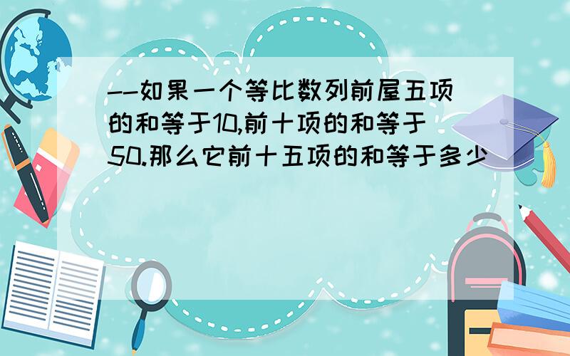 --如果一个等比数列前屋五项的和等于10,前十项的和等于50.那么它前十五项的和等于多少