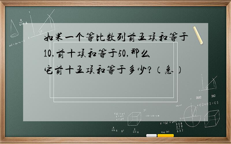 如果一个等比数列前五项和等于10,前十项和等于50,那么它前十五项和等于多少?（急）